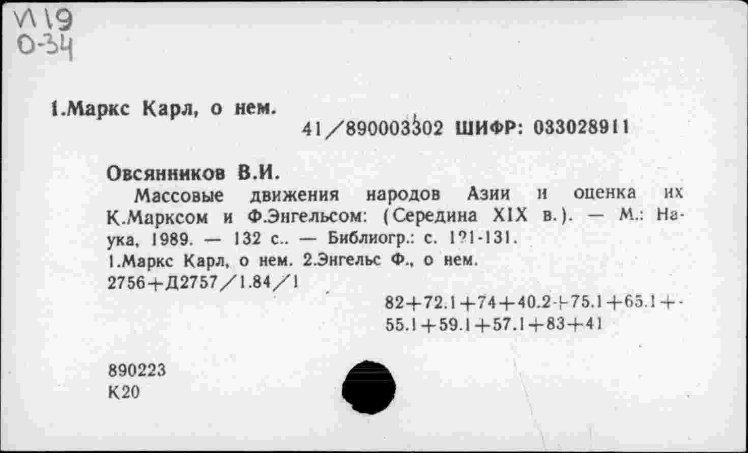 ﻿УН9 о-ъц
(.Маркс Карл, о нем.
41/890003302 ШИФР: 033028911
Овсянников В.И.
Массовые движения народов Азии и оценка их К-Марксом и Ф.Энгельсом: (Середина XIX в.). — М.: Наука, 1989. — 132 с.. — Библиогр.: с. 121-131.
1.Маркс Карл, о нем. 2.Энгельс Ф., о нем.
2756+Д2757/1.84/1
82+72.1+74+40.2+75.1+65.1+-
55.1+59.1+57.1+83+41
890223
К20